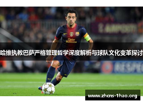 哈维执教巴萨严格管理哲学深度解析与球队文化变革探讨