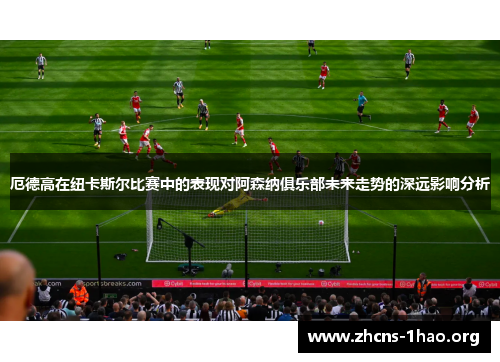 厄德高在纽卡斯尔比赛中的表现对阿森纳俱乐部未来走势的深远影响分析