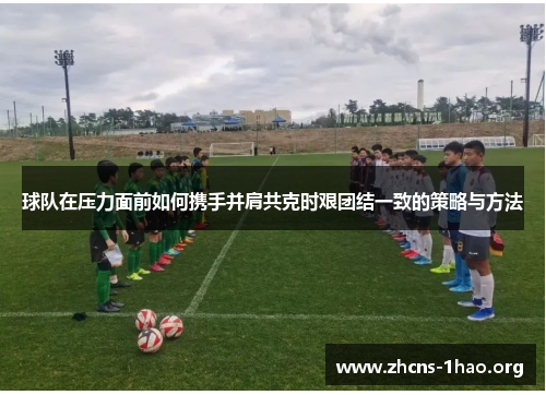 球队在压力面前如何携手并肩共克时艰团结一致的策略与方法