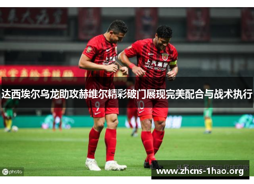 达西埃尔乌龙助攻赫维尔精彩破门展现完美配合与战术执行 达西埃尔乌龙助攻赫维尔精彩破门展现完美配合与战术执行