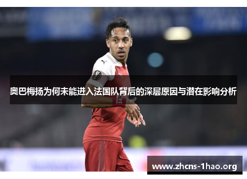 奥巴梅扬为何未能进入法国队背后的深层原因与潜在影响分析 奥巴梅扬为何未能进入法国队背后的深层原因与潜在影响分析