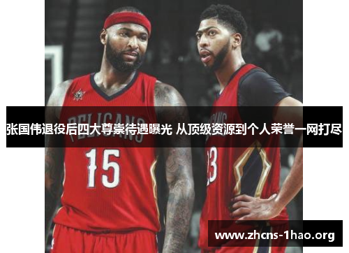 张国伟退役后四大尊崇待遇曝光 从顶级资源到个人荣誉一网打尽